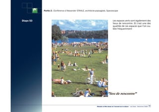 Partie 2 : Conférence d’Alexander STAHLE, architecte-paysagiste, Spacescape



Diapo 53                                                                                Les espaces verts sont également des
                                                                                        lieux de rencontre. Et c’est une des
                                                                                        qualités de ces espaces que l’on ou-
                                                                                        blie fréquemment




                                                                                                                                                  61
                                                                «Réussir la Ville dense en l’ouvrant sur la nature» - Les Actes - Décembre 2009
 