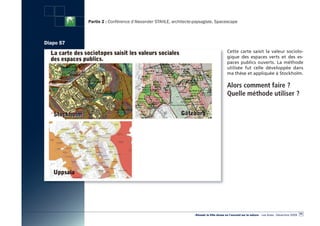 Partie 2 : Conférence d’Alexander STAHLE, architecte-paysagiste, Spacescape



Diapo 57
                                                                                        Cette carte saisit la valeur sociolo-
                                                                                        gique des espaces verts et des es-
                                                                                        paces publics ouverts. La méthode
                                                                                        utilisée fut celle développée dans
                                                                                        ma thèse et appliquée à Stockholm.

                                                                                        Alors comment faire ?
                                                                                        Quelle méthode utiliser ?




                                                                                                                                                  63
                                                                «Réussir la Ville dense en l’ouvrant sur la nature» - Les Actes - Décembre 2009
 