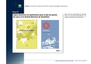 Partie 2 : Conférence d’Alexander STAHLE, architecte-paysagiste, Spacescape



Diapo 63
                                                                                        Elles ont été rassemblées et utilisées
                                                                                        dans le « city plan de Stockholm », le
                                                                                        schéma directeur de Stockholm.




                                                                                                                                                  69
                                                                «Réussir la Ville dense en l’ouvrant sur la nature» - Les Actes - Décembre 2009
 