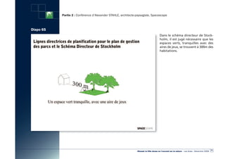 Partie 2 : Conférence d’Alexander STAHLE, architecte-paysagiste, Spacescape



Diapo 65
                                                                                        Dans le schéma directeur de Stock-
                                                                                        holm, il est jugé nécessaire que les
                                                                                        espaces verts, tranquilles avec des
                                                                                        aires de jeux, se trouvent à 300m des
                                                                                        habitations.




                                                                                                                                                  71
                                                                «Réussir la Ville dense en l’ouvrant sur la nature» - Les Actes - Décembre 2009
 