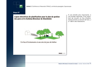 Partie 2 : Conférence d’Alexander STAHLE, architecte-paysagiste, Spacescape



Diapo 67
                                                                                        à une échelle plus importante, à
                                                                                        une échelle régionale, il est impor-
                                                                                        tant de trouver un lieu d’événe-
                                                                                        ments (comme un terrain de foot...)
                                                                                        à 1 000 m des habitations.




                                                                                                                                                  73
                                                                «Réussir la Ville dense en l’ouvrant sur la nature» - Les Actes - Décembre 2009
 