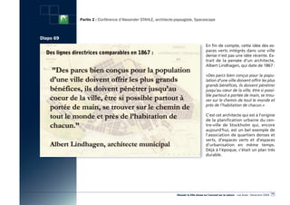 Partie 2 : Conférence d’Alexander STAHLE, architecte-paysagiste, Spacescape



Diapo 69
                                                                                        En fin de compte, cette idée des es-
                                                                                        paces verts intégrés dans une ville
                                                                                        dense n’est pas une idée récente. Ex-
                                                                                        trait de la pensée d’un architecte,
                                                                                        Albert Lindhagen, qui date de 1867 :

                                                                                        «Des parcs bien conçus pour la popu-
                                                                                        lation d’une ville doivent offrir les plus
                                                                                        grands bénéfices, ils doivent pénétrer
                                                                                        jusqu’au cœur de la ville, être si possi-
                                                                                        ble partout à portée de main, se trou-
                                                                                        ver sur le chemin de tout le monde et
                                                                                        près de l’habitation de chacun.»

                                                                                        C’est cet architecte qui est à l’origine
                                                                                        de la planification urbaine du cen-
                                                                                        tre-ville de Stockholm qui, encore
                                                                                        aujourd’hui, est un bel exemple de
                                                                                        l’association de quartiers denses et
                                                                                        verts, d’espaces verts et d’espaces
                                                                                        d’urbanisation en même temps.
                                                                                        Déjà à l’époque, c’était un plan très
                                                                                        durable.




                                                                                                                                                  75
                                                                «Réussir la Ville dense en l’ouvrant sur la nature» - Les Actes - Décembre 2009
 