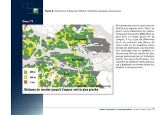 Partie 2 : Conférence d’Alexander STAHLE, architecte-paysagiste, Spacescape



Diapo 71
                                                                                        Et maintenant voici la carte d’acces-
                                                                                        sibilité aux espaces verts. Donc les
                                                                                        points verts présentent les habita-
                                                                                        tions qui se trouvent à 200m d’un es-
                                                                                        pace vert. Et voyez qu’en fin de
                                                                                        compte, il n’y a pas de différence
                                                                                        entre les quartiers très denses du
                                                                                        centre-ville et les quartiers moins
                                                                                        denses des banlieues. Les distances
                                                                                        sont mesurées avec un système in-
                                                                                        formatique SIG qui calcule les lon-
                                                                                        gueurs parcourues par un individu à
                                                                                        pied et non pas à vol d’oiseau, c’est
                                                                                        vraiment la distance réelle parcou-
                                                                                        rue à pied pour se rendre d’une ha-
                                                                                        bitation à un espace vert.




                                                                                                                                                  77
                                                                «Réussir la Ville dense en l’ouvrant sur la nature» - Les Actes - Décembre 2009
 