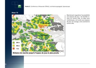 Partie 2 : Conférence d’Alexander STAHLE, architecte-paysagiste, Spacescape



     Diapo 72
                                                                                     Maintenant regardons l’accessibilité
                                                                                     aux espaces de jeux : les familles vi-
                                                                                     vant au centre ville, et elles sont
                                                                                     nombreuses, ont accès aux espaces
                                                                                     de jeux. En orange, c’est vraiment le
                                                                                     centre ville.




78
 