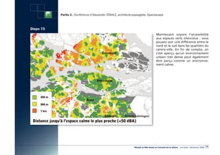 Partie 2 : Conférence d’Alexander STAHLE, architecte-paysagiste, Spacescape



Diapo 73
                                                                                        Maintenant voyons l’accessibilité
                                                                                        aux espaces verts silencieux  : vous
                                                                                        pouvez voir une différence entre le
                                                                                        nord et le sud dans les quartiers du
                                                                                        centre-ville. En fin de compte, on
                                                                                        s’est aperçu qu’un environnement
                                                                                        urbain très dense peut également
                                                                                        être perçu comme un environne-
                                                                                        ment calme.




                                                                                                                                                  79
                                                                «Réussir la Ville dense en l’ouvrant sur la nature» - Les Actes - Décembre 2009
 