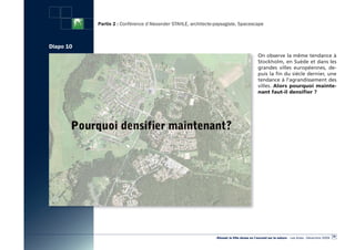 Partie 2 : Conférence d’Alexander STAHLE, architecte-paysagiste, Spacescape



Diapo 10
                                                                                             On observe la même tendance à
                                                                                             Stockholm, en Suède et dans les
                                                                                             grandes villes européennes, de-
                                                                                             puis la fin du siècle dernier, une
                                                                                             tendance à l’agrandissement des
                                                                                             villes. Alors pourquoi mainte-
                                                                                             nant faut-il densifier ?




                                                                                                                                                  29
                                                                «Réussir la Ville dense en l’ouvrant sur la nature» - Les Actes - Décembre 2009
 