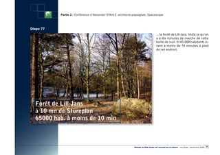 Partie 2 : Conférence d’Alexander STAHLE, architecte-paysagiste, Spacescape



Diapo 77
                                                                                        ... la forêt de Lill-Jans. Voilà ce qu’on
                                                                                        a à dix minutes de marche de cette
                                                                                        boîte de nuit. Et 65 000 habitants vi-
                                                                                        vent à moins de 10 minutes à pied
                                                                                        de cet endroit.




                                                                                                                                                  83
                                                                «Réussir la Ville dense en l’ouvrant sur la nature» - Les Actes - Décembre 2009
 