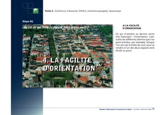 Partie 2 : Conférence d’Alexander STAHLE, architecte-paysagiste, Spacescape



Diapo 81
                                                                                                   4/ LA FACiLite
                                                                                                   D’ORieNtAtiON

                                                                                        Ce qui m’amène au dernier point
                                                                                        très important : l’orientation, c’est-
                                                                                        à-dire les différents chemins que l’on
                                                                                        peut prendre, par exemple, lorsque
                                                                                        l’on sort de la boîte de nuit, pour se
                                                                                        rendre à l’un des deux espaces verts
                                                                                        (forêt ou parc)




                                                                                                                                                  85
                                                                «Réussir la Ville dense en l’ouvrant sur la nature» - Les Actes - Décembre 2009
 
