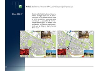 Partie 2 : Conférence d’Alexander STAHLE, architecte-paysagiste, Spacescape




     Diapo 82 à 87            Depuis la boîte de nuit, pour le parc,
                              il faut changer trois fois de direc-
                              tion, mais si l’on veut se rendre dans
                              la forêt, ça devient beaucoup plus
                              compliqué. La possibilité de s’orien-
                              ter facilement pour se rendre dans
                              un lieu est un facteur aussi impor-
                              tant que la distance à pied entre
                              deux lieux.




86
 