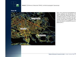 Partie 2 : Conférence d’Alexander STAHLE, architecte-paysagiste, Spacescape



Diapo 88
                                                                                        Voici une carte de l’accessibilité du
                                                                                        réseau pédestre de Stockholm. En
                                                                                        vert, ce sont les chemins les plus ac-
                                                                                        cessibles à pied et, en bleu, ceux qui
                                                                                        le sont le moins. Pourquoi les per-
                                                                                        sonnes vivant dans ce quartier ont
                                                                                        une très bonne accessibilité aux es-
                                                                                        paces verts ?




                                                                                                                                                  87
                                                                «Réussir la Ville dense en l’ouvrant sur la nature» - Les Actes - Décembre 2009
 