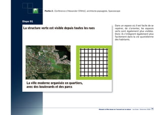 Partie 2 : Conférence d’Alexander STAHLE, architecte-paysagiste, Spacescape



Diapo 91
                                                                                        Dans un espace où il est facile de se
                                                                                        repérer, de s’orienter, les espaces
                                                                                        verts sont également plus visibles.
                                                                                        Donc ils s’intègrent également plus
                                                                                        facilement dans la vie quotidienne
                                                                                        des habitants.




                                                                                                                                                  89
                                                                «Réussir la Ville dense en l’ouvrant sur la nature» - Les Actes - Décembre 2009
 