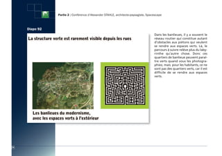Partie 2 : Conférence d’Alexander STAHLE, architecte-paysagiste, Spacescape



     Diapo 92
                                                                                     Dans les banlieues, il y a souvent le
                                                                                     réseau routier qui constitue autant
                                                                                     d’obstacles aux piétons qui veulent
                                                                                     se rendre aux espaces verts. Là, le
                                                                                     parcours à suivre relève plus du laby-
                                                                                     rinthe qu’autre chose. Donc ces
                                                                                     quartiers de banlieue peuvent paraî-
                                                                                     tre verts quand vous les photogra-
                                                                                     phiez, mais pour les habitants, ce ne
                                                                                     sont pas des quartiers verts, car il est
                                                                                     difficile de se rendre aux espaces
                                                                                     verts.




90
 