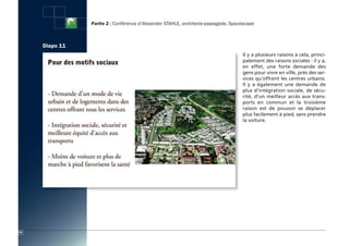 Partie 2 : Conférence d’Alexander STAHLE, architecte-paysagiste, Spacescape



     Diapo 11
                                                                                     Il y a plusieurs raisons à cela, princi-
                                                                                     palement des raisons sociales : il y a,
                                                                                     en effet, une forte demande des
                                                                                     gens pour vivre en ville, près des ser-
                                                                                     vices qu’offrent les centres urbains.
                                                                                     Il y a également une demande de
                                                                                     plus d’intégration sociale, de sécu-
                                                                                     rité, d’un meilleur accès aux trans-
                                                                                     ports en commun et la troisième
                                                                                     raison est de pouvoir se déplacer
                                                                                     plus facilement à pied, sans prendre
                                                                                     la voiture.




30
 