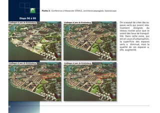 Partie 2 : Conférence d’Alexander STAHLE, architecte-paysagiste, Spacescape


     Diapo 96 à 99
                                                                                                   On a essayé de créer des es-
                                                                                                   paces verts qui soient rela-
                                                                                                   tivement      éloignés   du
                                                                                                   réseau routier pour que ce
                                                                                                   soient des lieux de tranquil-
                                                                                                   lité. Dans cette zone, qui
                                                                                                   est en cours d’urbanisation,
                                                                                                   la superficie des espaces
                                                                                                   verts a diminué, mais la
                                                                                                   qualité de ces espaces a,
                                                                                                   elle, augmenté.




94
 