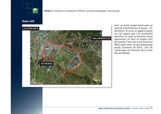 Partie 2 : Conférence d’Alexander STAHLE, architecte-paysagiste, Spacescape



Diapo 102
                                                                                         Voici un autre projet mené avec un
                                                                                         cabinet d’architecture français : Lil-
                                                                                         jeholmen. Il y a eu un appel à projet
                                                                                         sur cet espace que l’on souhaitait
                                                                                         densifier et relier à d’autres zones
                                                                                         adjacentes, et faire un espace vert
                                                                                         de qualité. C’est une zone d’environ
                                                                                         20ha, assez vaste. Ce que Spacescape
                                                                                         essaie vraiment de faire,  c’est de
                                                                                         l’aménager en fonction de la carte
                                                                                         des sociotopes.




                                                                                                                                                   97
                                                                 «Réussir la Ville dense en l’ouvrant sur la nature» - Les Actes - Décembre 2009
 
