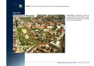Partie 2 : Conférence d’Alexander STAHLE, architecte-paysagiste, Spacescape



Diapo 107
                                                                                          Sabbastberg – Vasaparken : Voici un
                                                                                          autre projet en centre-ville, un pro-
                                                                                          jet de densification en fin de compte
                                                                                          d’une zone hospitalière.




                                                                                                                                                   99
                                                                 «Réussir la Ville dense en l’ouvrant sur la nature» - Les Actes - Décembre 2009
 