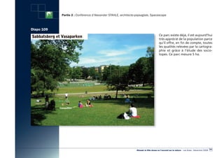 Partie 2 : Conférence d’Alexander STAHLE, architecte-paysagiste, Spacescape



Diapo 109
                                                                                         Ce parc existe déjà, il est aujourd’hui
                                                                                         très apprécié de la population parce
                                                                                         qu’il offre, en fin de compte, toutes
                                                                                         les qualités relevées par la cartogra-
                                                                                         phie et grâce à l’étude des socio-
                                                                                         topes. Ce parc mesure 5 ha.




                                                                                                                                                   101
                                                                 «Réussir la Ville dense en l’ouvrant sur la nature» - Les Actes - Décembre 2009
 