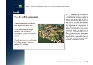 Partie 2 : Conférence d’Alexander STAHLE, architecte-paysagiste, Spacescape



Diapo 12
                                                                                        Et il y a également des motifs écono-
                                                                                        miques, car bien évidemment quand
                                                                                        la ville s’étend, le centre ville est de
                                                                                        plus en plus recherché et les prix en
                                                                                        centre ville deviennent plus élevés. Il
                                                                                        y a aussi le fait que nous sommes
                                                                                        passés d’une économie industrielle à
                                                                                        une économie de l’information, et
                                                                                        cette économie de l’information
                                                                                        tend à avoir besoin de contacts hu-
                                                                                        mains, des besoins de rencontrer les
                                                                                        gens d’où cette nécessité de densi-
                                                                                        fier les villes. Enfin, une autre raison
                                                                                        économique est le fait qu’il est
                                                                                        moins cher de construire sur des ter-
                                                                                        rains déjà viabilisés avec des accès
                                                                                        existants aux réseaux urbains.




                                                                                                                                                  31
                                                                «Réussir la Ville dense en l’ouvrant sur la nature» - Les Actes - Décembre 2009
 
