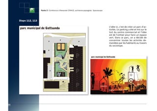 Partie 2 : Conférence d’Alexander STAHLE, architecte-paysagiste, Spacescape




      Diapo 112, 113

                                                                                                     L’idée ici, c’est de créer un parc d’ac-
                                                                                                     tivités. Le parking a été et mis sur le
                                                                                                     toit du centre commercial et l’idée
                                                                                                     est de l'utiliser pour faire un espace
                                                                                                     vert. Dans ce parc, on a décidé de
                                                                                                     concentrer toutes les activités de-
                                                                                                     mandées par les habitants au travers
                                                                                                     du sociotope.




104
 