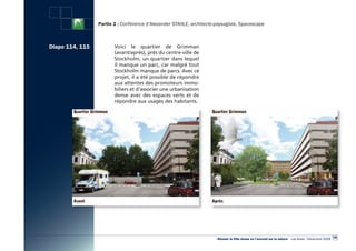 Partie 2 : Conférence d’Alexander STAHLE, architecte-paysagiste, Spacescape



Diapo 114, 115          Voici le quartier de Grimman
                        (avant/après), près du centre-ville de
                        Stockholm, un quartier dans lequel
                        il manque un parc, car malgré tout
                        Stockholm manque de parcs. Avec ce
                        projet, il a été possible de répondre
                        aux attentes des promoteurs immo-
                        biliers et d’associer une urbanisation
                        dense avec des espaces verts et de
                        répondre aux usages des habitants.




                                                                                                                                                        105
                                                                      «Réussir la Ville dense en l’ouvrant sur la nature» - Les Actes - Décembre 2009
 