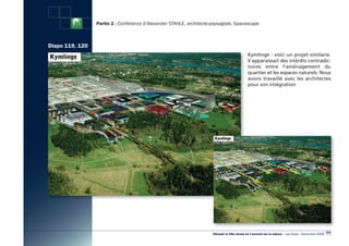 Partie 2 : Conférence d’Alexander STAHLE, architecte-paysagiste, Spacescape



Diapo 119, 120
                                                                                              Kymlinge : voici un projet similaire.
                                                                                              Il apparaissait des intérêts contradic-
                                                                                              toires entre l’aménagement du
                                                                                              quartier et les espaces naturels. Nous
                                                                                              avons travaillé avec les architectes
                                                                                              pour son intégration




                                                                                                                                                        107
                                                                      «Réussir la Ville dense en l’ouvrant sur la nature» - Les Actes - Décembre 2009
 