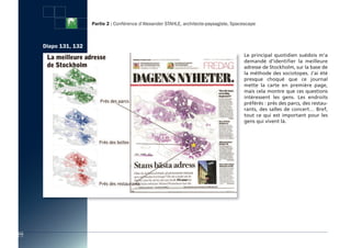 Partie 2 : Conférence d’Alexander STAHLE, architecte-paysagiste, Spacescape



      Diapo 131, 132
                                                                                            Le principal quotidien suédois m'a
                                                                                            demandé d'identifier la meilleure
                                                                                            adresse de Stockholm, sur la base de
                                                                                            la méthode des sociotopes. J’ai été
                                                                                            presque choqué que ce journal
                                                                                            mette la carte en première page,
                                                                                            mais cela montre que ces questions
                                                                                            intéressent les gens. Les endroits
                                                                                            préférés : près des parcs, des restau-
                                                                                            rants, des salles de concert… Bref,
                                                                                            tout ce qui est important pour les
                                                                                            gens qui vivent là.




112
 