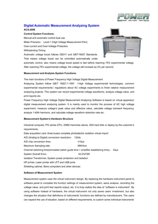 Digital Automatic Measurement Analyzing System
ACA-2000
Control System Functions:
Manual and automatic control dual use
Meter Precision: Level 1 (High Voltage Measurement Part)
Over-current and Over-Voltage Protection
Withstanding Timing
Automatic voltage boost follows GB311 and GB/T16927 Standards.
That means voltage boost can be controlled automatically under
automatic control, also means voltage boost speed is fast before reaching 75% experimental voltage.
After reaching 75% experimental voltage, the voltage will increase by 2% per second.

Measurement and Analysis System Functions:

The main functions of Power Frequency High Voltage Digital Measurement
Analyzing System follow GB/T 16927.1-1997 《 High Voltage experimental technologies: common
experimental requirements》regulations about AC voltage experiments to finish relative measurement
analyzing projects. This system can record experimental voltage waveforms, analyze voltage value, and
print reports etc.
Power Frequency High Voltage Digital Measurement Analyzing Software is based on virtual apparatus’
digital measurement analyzing system. It is mainly used to monitor the process of AC high voltage
experiment, measure voltage’s peak value and effective value, calculate voltage transient frequency,
analyze 1-40th harmonic, and calculate voltage waveform distortion rate etc.

Measurement System’s Hardware Structure

Industrial computer, PIV series CPU, 256M memories above, 40G hard disk or deploy by the customer’s
requirements.
Data acquisition card, three buses complete photoelectric isolation virtual import
A/D (Analog to Digital) conversion resolution： 12bits
A/D chip conversion time：                             ≤10μs
Maximum Sampling rate:                                66KHz/s
Channel switching time(simulated switch guide time + amplifier establishing time)： ≤5μs
System Overall Error：                                 ≤0.2%FSR
Isolation Transformer, System power protection and isolation
HP printer, Laser printer with LPT and USB ports
Shielding cabinet, Store computers and other devices

Software of Measurement System

Measurement system uses the virtual instrument design. By replacing the hardware instrument panel to
software panel to complete the function settings of measurement system, wave analysis, recording the
voltage value, and print test reports output, etc. It is truly realize the idea of “software is instrument”. By
using software instead of hardware, the virtual instrument not only saves users’ investment, but also
changes the situation that definitions of instruments’ functions are defined by manufacturers. The users
can expand the use of situation, based on different requirements, to custom some individual instruments’
 