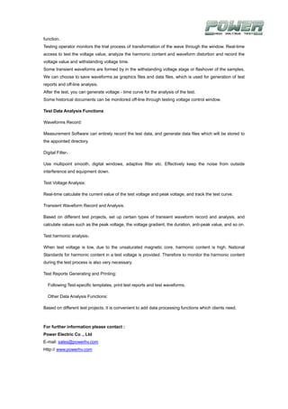 function.
Testing operator monitors the trial process of transformation of the wave through the window. Real-time
access to test the voltage value, analyze the harmonic content and waveform distortion and record the
voltage value and withstanding voltage time.
Some transient waveforms are formed by in the withstanding voltage stage or flashover of the samples.
We can choose to save waveforms as graphics files and data files, which is used for generation of test
reports and off-line analysis.
After the test, you can generate voltage - time curve for the analysis of the test.
Some historical documents can be monitored off-line through testing voltage control window.

Test Data Analysis Functions

Waveforms Record:

Measurement Software can entirely record the test data, and generate data files which will be stored to
the appointed directory.

Digital Filter：

Use multipoint smooth, digital windows, adaptive filter etc. Effectively keep the noise from outside
interference and equipment down.

Test Voltage Analysis:

Real-time calculate the current value of the test voltage and peak voltage, and track the test curve.

Transient Waveform Record and Analysis:

Based on different test projects, set up certain types of transient waveform record and analysis, and
calculate values such as the peak voltage, the voltage gradient, the duration, anti-peak value, and so on.

Test harmonic analysis：

When test voltage is low, due to the unsaturated magnetic core, harmonic content is high. National
Standards for harmonic content in a test voltage is provided. Therefore to monitor the harmonic content
during the test process is also very necessary.

Test Reports Generating and Printing:

  Following Test-specific templates, print test reports and test waveforms.

  Other Data Analysis Functions:

Based on different test projects, it is convenient to add data processing functions which clients need.



For further information please contact :
Power Electric Co ., Ltd
E-mail: sales@powerhv.com
Http:// www.powerhv.com
 