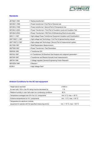 Standards

JB/T9641-1999                 < Testing transformer>

GB1094.1-1996                  < Power transformer> First Part of General rule

GB1094.2-1996                  < Power transformer> Second Part of Temperature rise

GB1094.3-2003                  < Power Transformer> Third Part of Insulation Level and Insulation Test

GB1094.5-2003                  < Power Transformer> Fifth Part of Withstanding Short-circuits ability

GB311.1-1997                   < High-voltage Power Transformer Equipment Insulation and Coordination>

GB/T16927.1-1997               < High-voltage test Technology> First Part of general testing request

GB/T16927.2-1997               < High-voltage test Technology> Second Part of measurement system

GB 7354-1987                   < Shelf Depreciation Measurement>

GB/T509-1997                   < Power Transformer> Test Parameters

GB2536-1990                    < Transformer Oil>

GB7252-1987                    < In Transformer Oil Dissolves Gas Analysis and Judgment parameter>

GB7328-1987                    < Transformer and Reactor Acoustic level measurement>

JB8749-1998                     < Voltage regulator General Engineering Factor Request>

GB10229-1988                   < Reactor>

IEC60-1                        < High Voltage Test>




Ambient Conditions for the AC test equipment

- Height above sea level                                                         ≤1000 m
 for each add. 100 m, the HV rating must be decreased by                          1%

- Relative humidity in main hall under non condensing conditions                 90 %

- Temperature averaged over 24 h for H.V. components                             min. 0 °C, max. + 30 °C

- Extreme temperatures for H.V. components                                       min. - 5 °C, max. + 40 °C
- Temperature for electronic controls
 (equipment to operate with the specified measuring errors)                    min. + 15 °C, max. + 25 °C
 