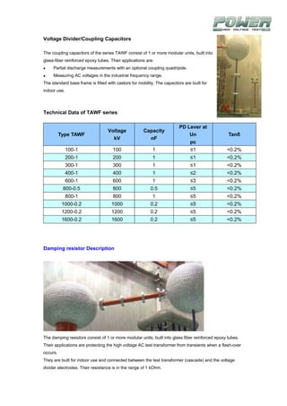 Voltage Divider/Coupling Capacitors

The coupling capacitors of the series TAWF consist of 1 or more modular units, built into
glass-fiber reinforced epoxy tubes. Their applications are:
     Partial discharge measurements with an optional coupling quadripole.
     Measuring AC voltages in the industrial frequency range.
The standard base frame is fitted with castors for mobility. The capacitors are built for
indoor use.




Technical Data of TAWF series

                                                                         PD Lever at
                                   Voltage            Capacity
          Type TAWF                                                          Un                   Tanδ
                                     kV                 nF
                                                                             pc
              100-1                  100                   1                   ≤1                <0.2%
              200-1                  200                   1                   ≤1                <0.2%
              300-1                  300                   1                   ≤1                <0.2%
              400-1                  400                   1                   ≤2                <0.2%
              600-1                  600                   1                   ≤3                <0.2%
           800-0.5                   800                  0.5                  ≤5                <0.2%
              800-1                  800                   1                   ≤5                <0.2%
           1000-0.2                  1000                 0.2                  ≤5                <0.2%
           1200-0.2                  1200                 0.2                  ≤5                <0.2%
           1600-0.2                  1600                 0.2                  ≤5                <0.2%




Damping resistor Description




The damping resistors consist of 1 or more modular units, built into glass fiber reinforced epoxy tubes.
Their applications are protecting the high voltage AC test transformer from transients when a flash-over
occurs.
They are built for indoor use and connected between the test transformer (cascade) and the voltage
divider electrodes. Their resistance is in the range of 1 kOhm.
 