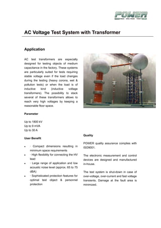 AC Voltage Test System with Transformer


Application

AC test transformers are especially
designed for testing objects of medium
capacitance in the factory. These systems
are particularly suited for tests requiring
stable voltage even if the load changes
during the testing (heavy corona, wet &
pollution tests) or when the load is of
inductive    kind     (inductive    voltage
transformers). The possibility to stack
several of these transformers allows to
reach very high voltages by keeping a
reasonable floor space.

Parameter

Up to 1800 kV
Up to 9 mVA
Up to 30 A
                                               Quality
User Benefit
                                               POWER quality assurance complies with
    · Compact dimensions resulting in          ISO9001.
    minimum space requirements
    · High flexibility for connecting the HV   The electronic measurement and control
    lead                                       devices are designed and manufactured
    · Large range of application and low       in-house.
    acoustic noise level (approx. 65 to 75
    dBA)                                       The test system is shut-down in case of
    · Sophisticated protection features for    over-voltage, over-current and fast voltage
    optimal test object & personnel            transients. Damage at the fault area is
    protection                                 minimized.
 