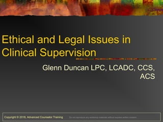 Copyright © 2018, Advanced Counselor Training Do not reproduce any workshop materials without express written consent.
Ethical and Legal Issues in
Clinical Supervision
Glenn Duncan LPC, LCADC, CCS,
ACS
 
