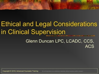 Copyright © 2018, Advanced Counselor Training Do not reproduce any workshop materials without express written consent.
Ethical and Legal Considerations
in Clinical Supervision
Glenn Duncan LPC, LCADC, CCS,
ACS
 