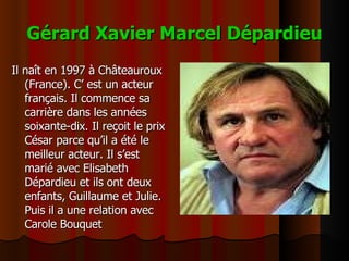 Gérard Xavier Marcel Dépardieu Il naît en 1997 à Châteauroux (France). C’ est un acteur français. Il commence sa carrière dans les années soixante-dix. Il reçoit le prix César parce qu’il a été le meilleur acteur. Il s’est marié avec Elisabeth Dépardieu et ils ont deux enfants, Guillaume et Julie. Puis il a une relation avec Carole Bouquet 