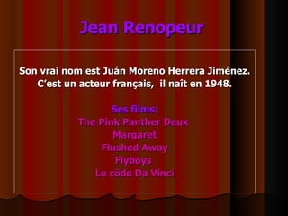 Jean Renopeur   Son vrai nom est Juán Moreno Herrera Jiménez. C’est un acteur français,  il naît en 1948. Ses films: The Pink Panther Deux  Margaret Flushed Away Flyboys  Le côde Da Vinci 
