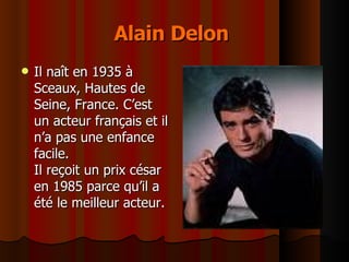 Alain Delon   Il naît en 1935 à  Sceaux, Hautes de Seine, France. C’est un acteur français et il n’a pas une enfance facile. Il reçoit un prix césar en 1985 parce qu’il a été le meilleur acteur. 