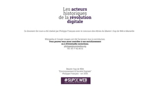 Parallèlement aux avancées d'internet se poursuivent
les recherches en intelligence artiﬁcielle. Ce qui
inspire bon nombre de futurologues.
Ainsi, en 1993, le penseur transhumaniste Vernor
Vinge introduit le concept de singularité
technologique pour formuler l'idée qu'un jour viendra
où les capacités humaines seront dépassées par
l’intelligence artiﬁcielle.
Comme pour lui donner raison, en 1997, l'ordinateur
Deep Blue (conçu par IBM) gagne une partie d'échecs
contre Garry Kasparov, champion du monde en titre.
Pour les adeptes de la singularité, le progrès ne va
bientôt plus être l’œuvre de l’intelligence humaine
mais d’intelligences artiﬁcielles, elles-mêmes en
constante progression (cf. loi de Moore).
La singularité induirait des changements tels sur la
société humaine que l’individu humain d’avant la
singularité ne pourrait ni les appréhender ni les
prédire de manière ﬁable. Le risque en serait la perte
de pouvoir humain, politique, sur son destin.
La date de survenue de cet évènement hypothétique
soulèvent des débats. Plusieurs futurologues et
transhumanistes l’attendent pour la troisième
décennie du XXIe siècle.Vernor Vinge
Concepteur de la singularité
1993
IDÉES
LES ACTEURS HISTORIQUES DE LA RÉVOLUTION NUMÉRIQUE
 
