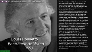 Louis Rossetto
Fondateur de Wired
1993
Louis Rossetto (né en 1949) est un journaliste italo-
américain d’inspiration "libertaire radical." Il est
connu comme le fondateur du magazine Wired.
En janvier 1993, avec sa partenaire Jane Metcalfe, il
lance ce magazine, porte-parole de la culture
numérique, à San Francisco.
Dès son premier numéro, “Wired” est remarqué pour
son design graphique audacieux et sa couverture de
la révolution digitale en cours. Sa ligne éditoriale,
souvent délibérément provocatrice, bouscule le
“monde ancien” et fait l’apologie du “nouveau monde
numérique” et de ses acteurs. Marshall McLuhan,
théoricien canadien des médias était alors considéré
comme le “gourou” de ce magazine. Ancré dans la
culture de la côte ouest des États-Unis, Wired sert de
bréviaire aux “techno-utopiens” qui voient dans la loi
du marché et dans le progrès technologique un
moyen de libération de l’individu et l’avènement
d’une société post-industrielle d’abondance
transcendant les clivages politiques.
En octobre 1994, “Wired” devient un pionnier de
l'Internet avec hotwired.com et se diversiﬁe alors
dans l’édition de nombreux sites web (Webmonkey,
suck.com), moteur de recherche (HotBot), l’édition de
livres, la TV cablée…
En mai 1998, “Wired” est vendu au groupe Condé Nast
et “Wired Digital” est repris par Lycos. Le magazine
tire à 500.000 exemplaires aux USA. Wired est
également publié au Canada et au Japon. En 2009, le
magazine a lancé deux nouvelles éditions, en Italie et
au Royaume-Uni.
CONNECTEURS
LES ACTEURS HISTORIQUES DE LA RÉVOLUTION NUMÉRIQUE
 