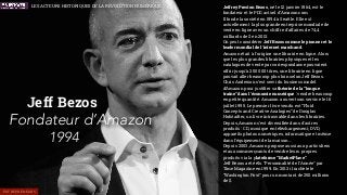 Les acteurs historiques de la révolution Numérique
Jeff Bezos
Fondateur d’Amazon
1994
Jeffrey Preston Bezos, né le 12 janvier 1964, est le
fondateur et le PDG actuel d’Amazon.com
Il fonde la société en 1994 à Seattle. Elle est
actuellement la plus grande entreprise mondiale de
vente en ligne avec un chiffre d'affaires de 74,4
milliards de $ en 2013.
On peut considérer Jeff Bezos comme le pionner et le
leader mondial de l’internet marchand.
Amazon était à l'origine une librairie en ligne. Alors
que les plus grandes librairies physiques et les
catalogues de vente par correspondance pouvaient
offrir jusqu'à 200 000 titres, une librairie en ligne
pouvait aller beaucoup plus loin selon Jeff Bezos.
Chris Anderson s’est servi du business model
d’Amazon pour justiﬁer sa théorie de la “longue
traîne” dans l’économie numérique : vendre beaucoup
en petite quantité. Amazon a ouvert son service le 16
juillet 1995. Le premier livre vendu est “Fluid
Concepts and Creative Analogies” de Douglas
Hofstadter, un livre introuvable dans les librairies.
Depuis, Amazon s’est diversiﬁée dans d'autres
produits : CD, musique en téléchargement, DVD,
appareils photos numériques, informatique et même
dans l'équipement de la maison…
Depuis 2003, Amazon propose aussi aux particuliers
et aux commerçcants de vendre leurs propres
produits via la plateforme “MarketPlace”.
Jeff Bezos a été élu “Personnalité de l’Année" par
Time Magazine en 1999. En 2013 il rachète le
“Washington Post” pour un montant de 250 millions
de $.
ENTREPRENEURS
LES ACTEURS HISTORIQUES DE LA RÉVOLUTION NUMÉRIQUE
 