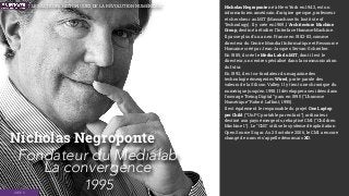Nicholas Negroponte
1995
Nicholas Negroponte né à New York en 1943, est un
informaticien américain d’origine grecque, professeur
et chercheur au MIT (Massachusetts Institute of
Technology). Il y crée en 1969, l'Architecture Machine
Group, destiné à étudier l'Interface Homme-Machine.
Il passe plus d'un an en France en 1982-83, comme
directeur du Centre Mondial Informatique et Ressource
Humaine créé par Jean-Jacques Servan-Schreiber.
En 1985, il crée le Media Lab du MIT, dont il est le
directeur, un centre spécialisé dans la communication
du futur.
En 1992, il est co-fondateur du magazine des
technologie émergentes Wired, porte-parole des
valeurs de la Silicon Valley. Il y tient une chronique du
numérique jusqu'en 1998. Il développera ses idées dans
l'ouvrage “Being Digital” paru en 1995 (“L’homme
Numérique” Robert Laffont, 1995).
Il est également le responsable du projet One Laptop
per Child (“Un PC portable par enfant”), ordinateur
destiné aux pays émergents, rebaptisé CM1 ("Children
Machine 1"). Le "CM1" utilise le système d'exploitation
Open Source Sugar. Au 25 octobre 2006, le CM1 a encore
changé de nom et s'appelle désormais XO.
Fondateur du Medialab 
La convergence
IDÉES
LES ACTEURS HISTORIQUES DE LA RÉVOLUTION NUMÉRIQUE
 