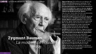 Zygmunt Bauman
1998
Zygmunt Bauman, né en 1925, est un sociologue à la
double nationalité britannique et polonaise . Il est
professeur émérite à l'Université de Leeds. Il est un
des principaux représentants de l'École postmoderne.
À partir des années 1990, Zygmunt Bauman étudie les
sociétés occidentales contemporaines, les qualiﬁant
d’abord de postmodernes puis de liquides.
Selon lui, avec l’entrée dans l’ère de la consommation,
les sociétés postmodernes ont renversé le
déséquilibre moderne entre la sécurité et la liberté au
proﬁt de la liberté. Dérégulée et privatisée, la liberté
mine les ﬁlets de sécurité communs. L’État joue alors
le rôle d’un “garde-chasse” pour assurer l’ordre social
dans un monde où chacun est livré à lui-même. Le
plaisir, la consommation et la liberté individuelle
forment le cœur de la société postmoderne où
l’autonomie n’est toujours pas assurée faute de
possibilités de sécurité collectives. Zygmunt Bauman
illustre ce changement en décrivant par exemple la
télé-réalité comme une métaphore du monde global,
où “ce qui est mis en scène, c'est la jetabilité,
l'interchangeabilité et l’exclusion” dans une société
ultra-concurrentielle de “précarisation sociale”.
En 1998, Zygmunt Bauman lance sa métaphore de la
“société liquide”. Dans la « société liquide », l’unique
référence est l’individu intégré par son acte de
consommation. Il déﬁnit les relations sociales
comme de plus en plus impalpables. La société est
liquide, parce que les liens permanents entre homme
et femme sont devenus impossibles.
La modernité liquide
IDÉES
LES ACTEURS HISTORIQUES DE LA RÉVOLUTION NUMÉRIQUE
 