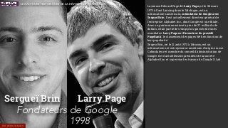 Sergueï Brin
Fondateurs de Google
1998
Larry Page
ENTREPRENEURS
Lawrence Edward Page dit Larry Page, né le 26 mars
1973 à East Lansing dans le Michigan, est un
informaticien américain, cofondateur de Google avec
Sergueï Brin. Il est actuellement directeur général de
l'entreprise Alphabet Inc., dont Google est une ﬁliale.
Avec un patrimoine estimé à près de 27 milliards de
dollars, il fait partie des vingt plus grosses fortunes
mondiales. Larry Page est l'inventeur du procédé
PageRank : le classement des pages Web en fonction de
leur popularité.
Sergey Brin, né le 21 août 1973 à Moscou, est un
informaticien et entrepreneur américain d'origine russe.
Cofondateur et membre du conseil d’administration de
Google. Il est actuellement président de la société
Alphabet Inc. et supervise les travaux du Google X Lab.
LES ACTEURS HISTORIQUES DE LA RÉVOLUTION NUMÉRIQUE
 