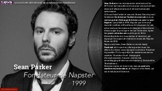 Sean Parker est un entrepreneur américain né en
1979. il se fait connaître à 16 ans pour avoir piraté des
réseaux d’administrations et de multinationales
américaines.
À 19 ans Sean Parker et son ami Shawn Fanning vont
totalement bouleverser l’industrie musicale avec un
service gratuit d’échange de ﬁchiers en peer-to-peer :
Napster. Lancé début 1999, Napster passe en sept
mois de 1 million à 50 millions d’utilisateurs. Le site
est accusé par les maisons de disques et les artistes
d’encourager le piratage et de tuer l’industrie. Après
des procès retentissants initiés par la RIAA
(Recording Industry Association of America), qui
regroupe les majors de l’industrie musicale, Napster
ferme mi-2001.
Depuis cet échec, Sean Parker a investi dans
Facebook où il a joué un rôle important dans les
débuts du réseau social (jusqu’à en devenir Président
et posséder 7% du capital) et de nombreuses autres
sociétés : Founders Fund (compagnie
d’investissement), Yammer, (service de
microblogging destiné aux entreprises), Chatroulette,
TheAudience…
Éminence grise, on trouve son nom associé à de
nombreuses innovations, de Napster à Facebook, qui
ont révolutionné l’internet.
Sean Parker
Fondateur de Napster
1999
ENTREPRENEURS
LES ACTEURS HISTORIQUES DE LA RÉVOLUTION NUMÉRIQUE
 