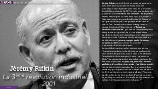 Jérémy Rifkin
La 3ème
révolution industrielle
2001IDÉES
Jérémy Rifkin, né en 1945, est un essayiste américain
spécialisé dans la prospective économique et
scientiﬁque. Il est diplômé en économie à la Wharton
School (Pennsylvanie). En 1977, il crée une fondation de
prospective, la Foundation on Economic Trends (FOET)
basée à Washington. Au delà des États-Unis, Rifkin a
également acquis une grande inﬂuence en Europe en
tant que conseiller pour des gouvernements et des
chefs d’État. Jérémy Rifkin est souvent présenté
comme le principal théoricien de la “Troisième
Révolution Industrielle”, qu’il déﬁnit comme la réponse
à long terme au triple déﬁ de la crise économique
mondiale, de la sécurité énergétique et du changement
climatique. Cette Troisième Révolution industrielle a
été ofﬁciellement prise en compte par le Parlement
européen en 2007 pour mettre en œuvre des
programmes d’actions politiques.
Jeremy Rifkin montre que les nouveaux géants de
l'économie mondiale ne cherchent plus seulement à
nous vendre des produits, mais à nous faire adhérer à
l'imaginaire de leurs marques, à nous regrouper en
“clubs” (en communautés) et à nous faire partager des
émotions communes. Aujourd’hui, si on veut accéder
aux loisirs, à la culture et au savoir, i faut être connecté.
Nos existences sont aux mains des professionnels du
marketing qui traquent nos habitudes et nos modes de
vie. Et il questionne ce nouveau paradigme : “Dans un
monde où l’on devra louer un droit d'accès à sa propre
vie, quelle place restera-t-il aux relations humaines, à la
culture et à l’épanouissement de chacun ?”
LES ACTEURS HISTORIQUES DE LA RÉVOLUTION NUMÉRIQUE
 