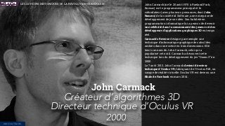 John Carmack (né le 20 août 1970 à Roeland Park,
Kansas) est le programmeur principal et le
cofondateur (avec plusieurs personnes, dont John
Romero) de la société id Software, une entreprise de
développement de jeux vidéo. Son habileté en
programmation informatique lui a permis de devenir
une célébrité dans la communauté des joueurs et des
développeurs d'applications graphiques 3D en temps
réel.
Carmack's Reverse désigne par exemple une
technique d'informatique graphique de calcul des
ombres dans une scène en trois dimensions. Elle
tient son nom de John Carmack, celui qui a
popularisé cet outil. Carmack a découvert cette
technique lors du développement du jeu “Doom 3” en
2000.
Le 7 août 2013, John Carmack devient directeur
technique d'Oculus VR, fabriquant de l'Oculus Rift, un
casque de réalité virtuelle. Oculus VR est devenu une
ﬁliale de Facebook en mars 2014.
John Carmack
Créateur d’algorithmes 3D
Directeur technique d’Oculus VR
2000INNOVATEURS
LES ACTEURS HISTORIQUES DE LA RÉVOLUTION NUMÉRIQUE
 