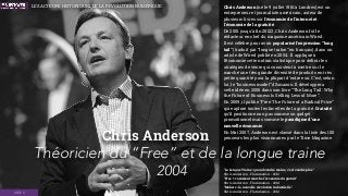 Chris Anderson
2004
Chris Anderson (né le 9 juillet 1961 à Londres) est un
entrepreneur et journaliste américain, auteur de
plusieurs livres sur l'économie de l'internet et
l'économie de la gratuité.
De 2001 jusqu'à ﬁn 20122, Chris Anderson fut le
rédacteur en chef du magazine américain Wired.
Il est célèbre pour avoir popularisé l'expression “long
tail” (traduit par “longue traîne” en français), dans un
article de Wired publié en 2004. Il applique à
l’économie cette notion statistique pour déﬁnir les
stratégies de vente qui consistent à mettre sur le
marché une très grande diversité de produits en très
petite quantité pour la plupart d’entre eux. C’est, selon
lui, le “business model” d’Amazon. Il développera
cette idée en 2006 dans son livre “The Long Tail : Why
the Future of Business Is Selling Less of More”.
En 2009, il publie “Free: The Future of a Radical Price”
qui explore toutes les facettes de la gratuité. Gratuité
qu’il positionne non pas comme un gadget
promotionnel mais comme le paradigme d’une
nouvelle économie.
En Mai 2007, Anderson est classé dans la liste des 100
penseurs les plus visionnaires par le Time Magazine.
“La Longue Traîne : quand vendre moins, c'est vendre plus”  
Chris Anderson - Flammarion - 2012 
“Free ! : comment marche l'économie du gratuit”  
Chris Anderson - Flammarion - 2014 
“Makers : la nouvelle révolution industrielle”  
Chris Anderson - Flammarion - 2012
Théoricien du “Free” et de la longue traine
IDÉES
LES ACTEURS HISTORIQUES DE LA RÉVOLUTION NUMÉRIQUE
 