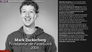 Mark Zuckerberg
Fondateur de Facebook
2004
Mark Elliot Zuckerberg, né le 14 mai 1984 à White
Plains (État de New York), est un informaticien et
chef d'entreprise américain.
Il est l’un des fondateurs de Facebook dont il est le
président-directeur général. Facebook a été créé en
2004 par Zuckerberg et ses camarades étudiants de
l'université Harvard, Eduardo Saverin, Dustin
Moskovitz et Chris Hughes.
En 2010, Mark Zuckerberg est désigné “personnalité
de l’année” par le magazine Time et personnalité la
plus inﬂuente du monde, suivi de Steve Jobs.
Facebook est né en 2004 à l'université Harvard.
D’abord réservé aux étudiants de cette université, il
s'est ensuite ouvert à d'autres universités
américaines avant de devenir accessible à tous en
septembre 2006. Le nom du site provient d'ailleurs
des albums photo (“ trombinoscope” ou “facebook” en
anglais) regroupant les photos des visages de tous les
élèves prises en début d'année universitaire.
Le 17 mai 2012, Facebook lance la plus grosse
introduction en Bourse de l'histoire des valeurs
technologiques et au second rang historique derrière
Visa et devant General Motors. Sa valorisation
boursière atteint alors 104 milliards de dollars.
Au 31 mars 2015, Facebook dénombre 1,44 milliard
d'utilisateurs actifs mensuels.
ENTREPRENEURS
LES ACTEURS HISTORIQUES DE LA RÉVOLUTION NUMÉRIQUE
 