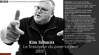 Kim Schmitz
2005
Kim Schmitz est né en 1974 en Allemagne.
L'adolescent se fait connaître dans le milieu du
hacking sous le pseudonyme de “Kimble”. Il s'installe
à Berlin dans les années 1990 et intègre le Chaos
Computer Club (CCC).
À cette époque il est présenté comme “l’un des
hackers les plus célèbres de son pays” dans le
magazine Forbes.
En 2005, Schmitz fonde Megaupload Limited.
Megaupload proposait un espace de stockage
sécurisé destiné aux ﬁchiers volumineux. Les ﬁchiers
sur l’espace de stockage étaient accessibles depuis
n’importe quel ordinateur via une URL communiquée
après transfert. Le département américain de la
Justice et le FBI l’accusent alors d'être l'architecte
d'un pillage en ligne à grande échelle. Le 19 janvier
2012, MegaUpload fut fermé par la justice des États-
Unis. Le lendemain, Kim Dotcom est arrêté à
Auckland, en Nouvelle Zélande.
La mise hors ligne de Megaupload a été vécu comme
une onde de choc. Des centaines de milliers
d’internautes ont perdu en quelques secondes tous
les ﬁchiers qu’ils avaient stocké. Après la fermeture
de ce symbole du téléchargement direct (peer to peer)
la plupart des sites de type ont annoncé leur
cessation d’activité.
Le fossoyeur du peer-to-peer
LES ACTEURS HISTORIQUES DE LA RÉVOLUTION NUMÉRIQUE
ENTREPRENEURS
 