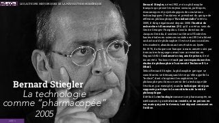 Bernard Stiegler
2005
Bernard Stiegler, né en 1952, est un philosophe
français qui pense les enjeux sociaux, politiques,
économiques et psychologiques des mutations
technologiques. Fondateur et président du groupe de
réﬂexion philosophique “Ars industrialis” créé en
2005, il dirige également depuis 2006 l'Institut de
recherche et d'innovation (IRI) qu'il a créé au sein du
Centre Georges-Pompidou. Sous la direction de
Jacques Derrida, il soutient sa thèse à l'École des
hautes études en sciences sociales en 1993 et obtient
un doctorat de philosophie. Il est né dans un milieu
très modeste, abandonnant ses études au lycée.
En 1976, il attaque une banque à main armée suivi par
trois autres braquages avant son arrestation en
ﬂagrant délit. Condamné à cinq ans de prison, il est
incarcéré à Toulouse et suit par correspondance des
études de philosophie à l'université Toulouse II-Le
Mirail.
Selon Bernard Stiegler, la philosophie grecque se
constitue en se démarquant de ce qu'elle appelle la
“technè”, dont s'inspirent les sophistes. Le
philosophe peut bien se servir de la technique (de
l'écriture, par exemple), mais la technique n'est pas
supposée participer à la constitution de la vérité
philosophique.
Il déﬁnit la technologie comme une pharmacopée, un
médicament qui n'est ni un remède, ni un poison en
soi, mais qui peut le devenir, tout dépend comment on
l’utilise.
IDÉES
La technologie
comme “pharmacopée”
LES ACTEURS HISTORIQUES DE LA RÉVOLUTION NUMÉRIQUE
 