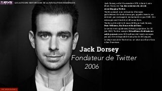 Les acteurs historiques de la révolution Numérique
Jack Dorsey, né le 19 novembre 1976 à Saint-Louis
(États-Unis), est l’un des créateurs du site de
microblogging Twitter.
Twitter permet à un utilisateur d’envoyer
gratuitement de brefs messages, appelés tweets, sur
internet, par messagerie instantanée ou par SMS. Ces
messages sont limités à 140 caractères.
Twitter a été créé le 21 mars 2006 par Jack Dorsey,
Evan Williams, Biz Stone et Noah Glass.
Le service est rapidement devenu populaire. Au 30
juin 2015, Twitter compte 316 millions d’utilisateurs
actifs par mois avec 500 millions de tweets envoyés
par jour. Il est disponible dans plus de 35 langues.
Le siège social de Twitter Inc. se situe aux États-Unis
à San Francisco.
Jack Dorsey
Fondateur de Twitter
2006
ENTREPRENEURS
LES ACTEURS HISTORIQUES DE LA RÉVOLUTION NUMÉRIQUE
 